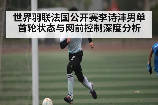 世界羽联法国公开赛李诗沣男单首轮状态与网前控制深度分析