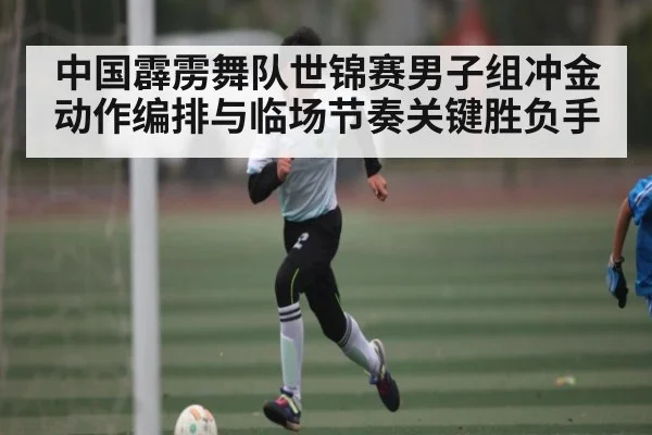 中国霹雳舞队世锦赛男子组冲金动作编排与临场节奏关键胜负手