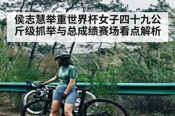 侯志慧举重世界杯女子四十九公斤级抓举与总成绩赛场看点解析