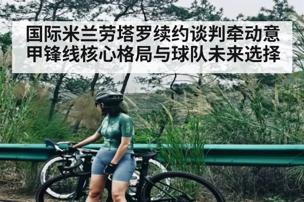 国际米兰劳塔罗续约谈判牵动意甲锋线核心格局与球队未来选择