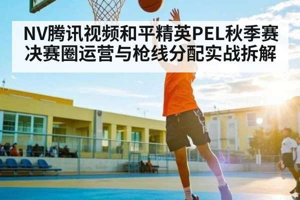 NV腾讯视频和平精英PEL秋季赛决赛圈运营与枪线分配实战拆解